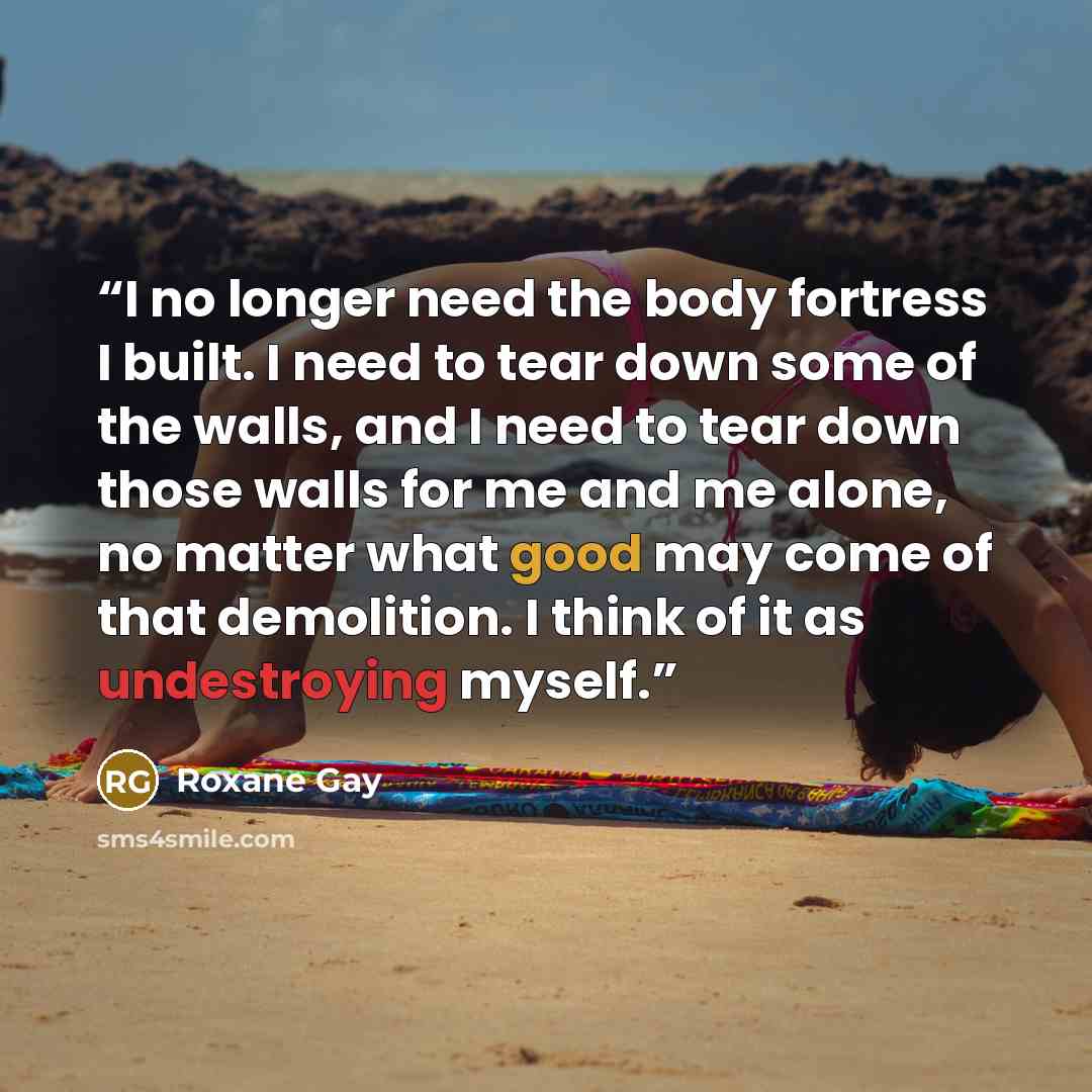 “I no longer need the body fortress I built. I need to tear down some of the walls, and I need to tear down those walls for me and me alone, no matter what good may come of that demolition. I think of it as undestroying myself.” quote by Roxane Gay