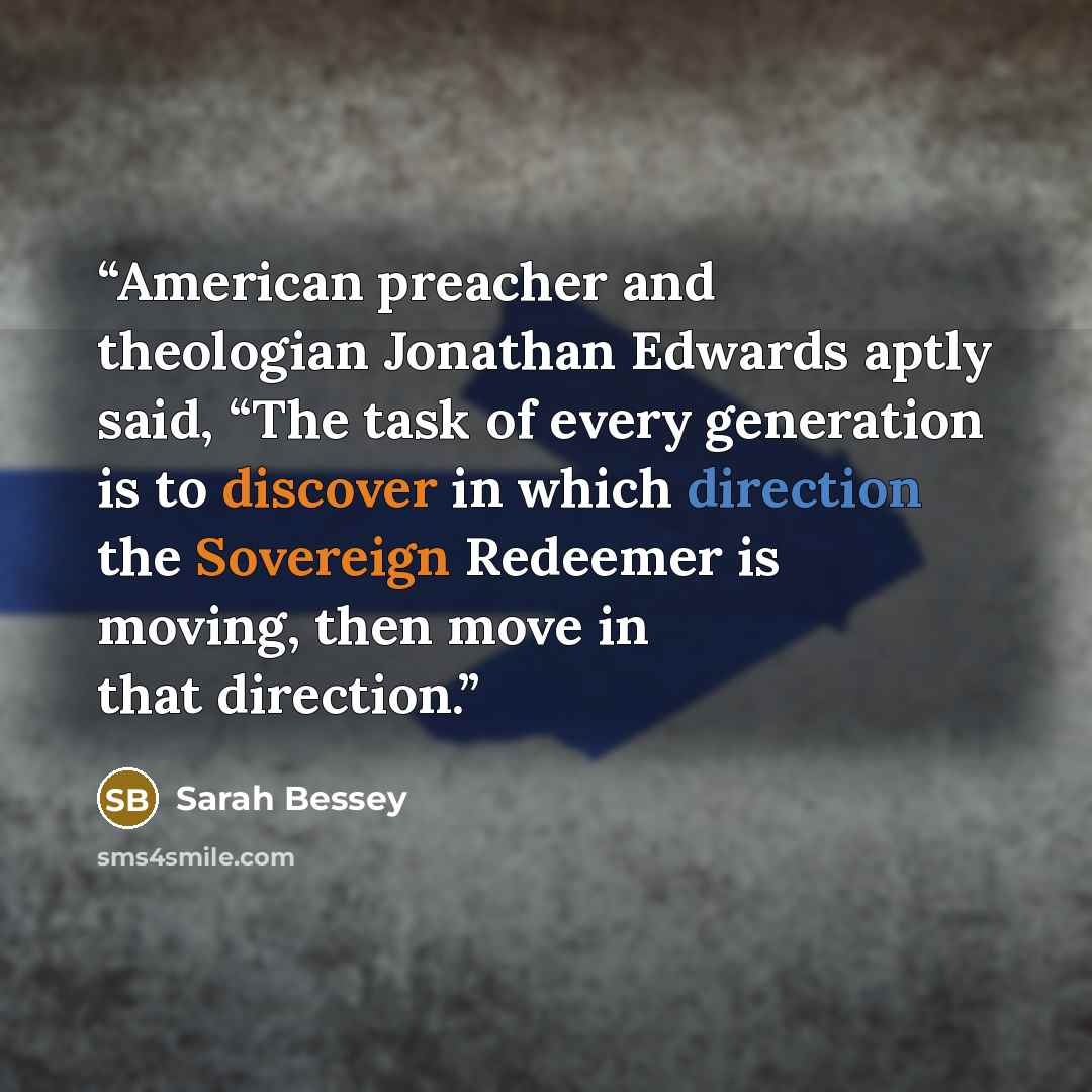 “American preacher and theologian Jonathan Edwards aptly said, “The task of every generation is to discover in which direction the Sovereign Redeemer is moving, then move in that direction.” quote by Sarah Bessey