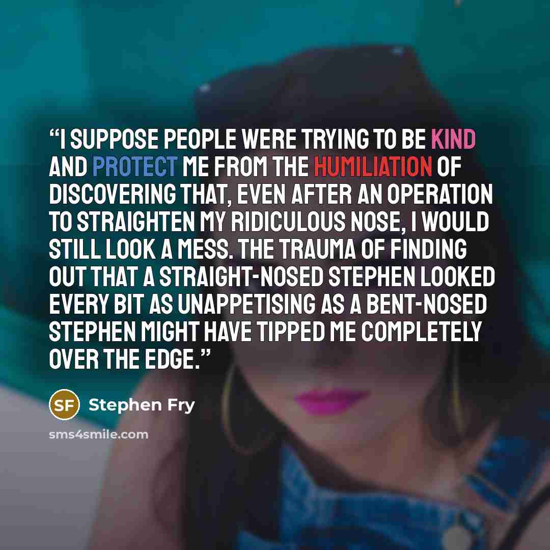“I suppose people were trying to be kind and protect me from the humiliation of discovering that, even after an operation to straighten my ridiculous nose, I would still look a mess. The trauma of finding out that a straight-nosed Stephen looked every bit as unappetising as a bent-nosed Stephen…” quote by Stephen Fry
