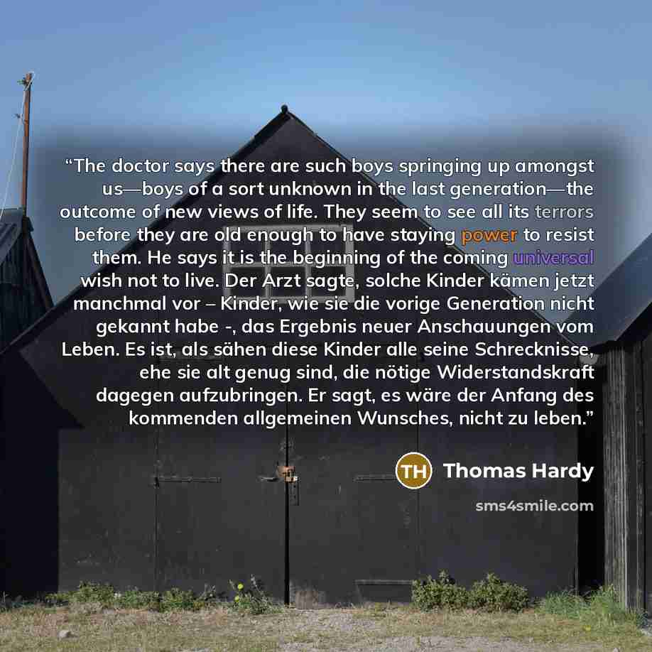 “The doctor says there are such boys springing up amongst us—boys of a sort unknown in the last generation—the outcome of new views of life. They seem to see all its terrors before they are old enough to have staying power to resist them. He says it is the beginning of the coming universal wish not…” quote by Thomas Hardy