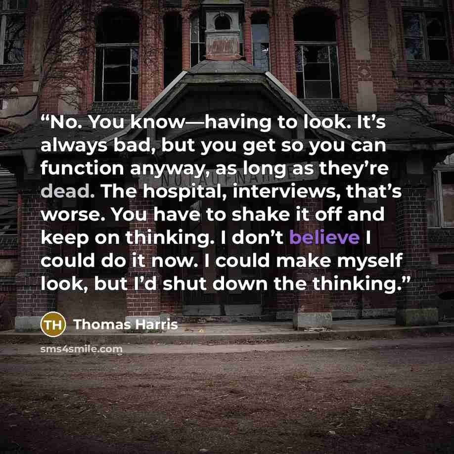 “No. You know—having to look. It’s always bad, but you get so you can function anyway, as long as they’re dead. The hospital, interviews, that’s worse. You have to shake it off and keep on thinking. I don’t believe I could do it now. I could make myself look, but I’d shut down the thinking.” quote by Thomas Harris