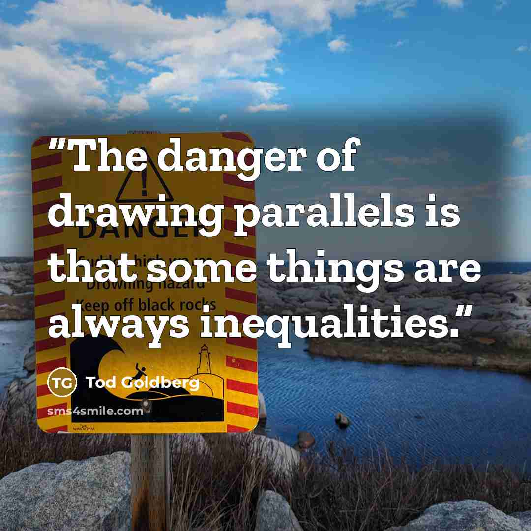 “The danger of drawing parallels is that some things are always inequalities.” quote by Tod Goldberg