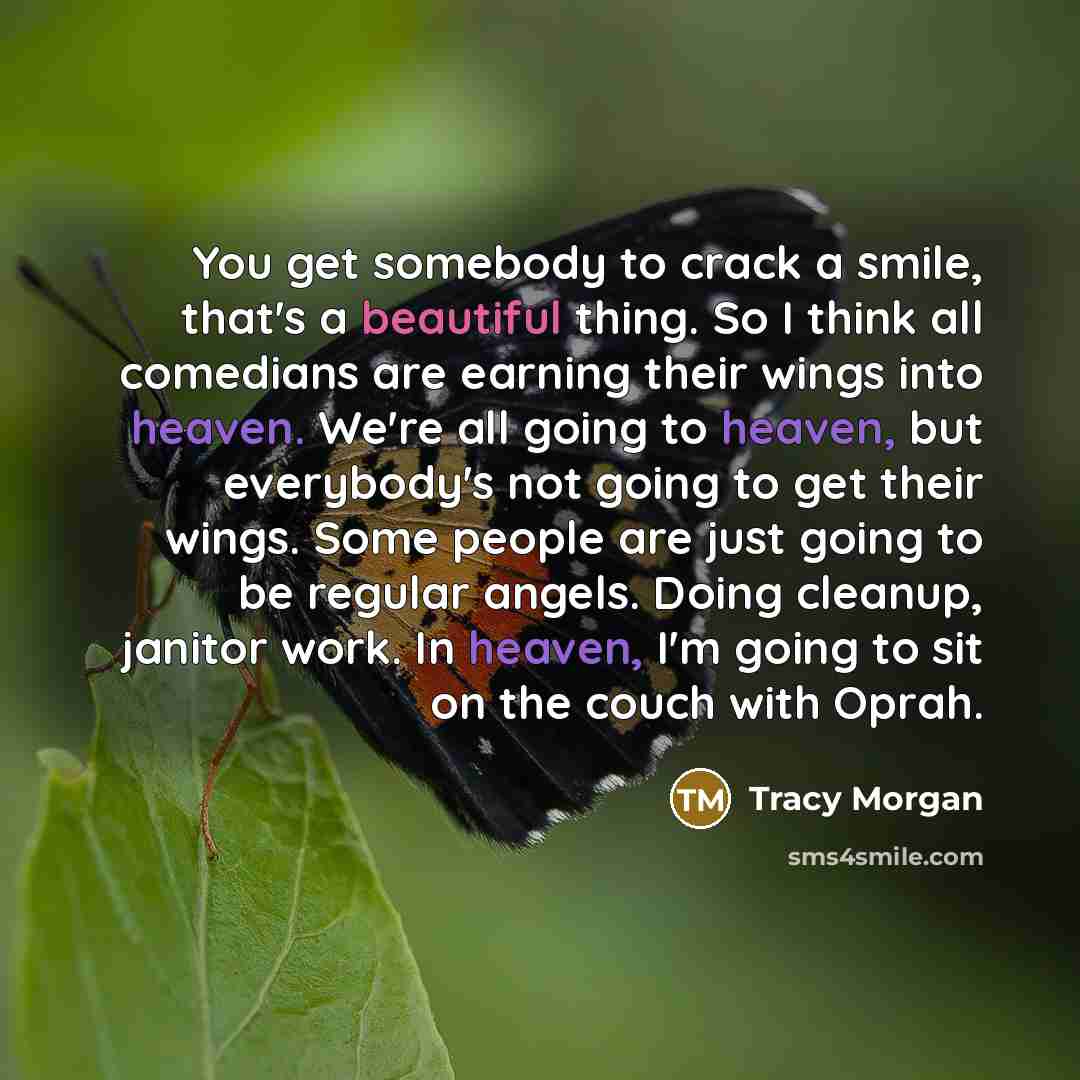 “You get somebody to crack a smile, that's a beautiful thing. So I think all comedians are earning their wings into heaven. We're all going to heaven, but everybody's not going to get their wings. Some people are just going to be regular angels. Doing cleanup, janitor work. In heaven, I'm going to…” quote by Tracy Morgan