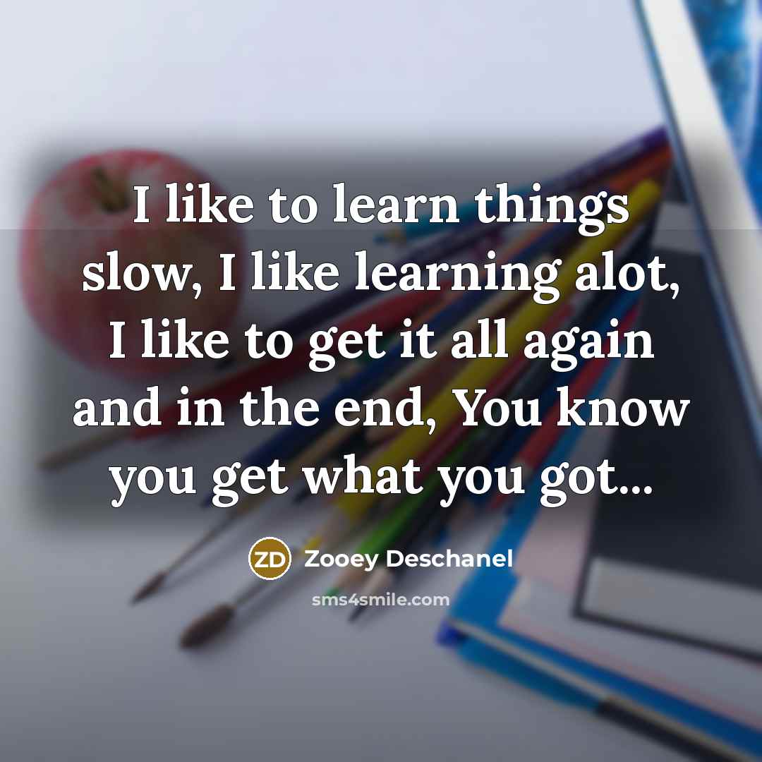 “I like to learn things slow, I like learning alot, I like to get it all again and in the end, You know you get what you got...” quote by Zooey Deschanel