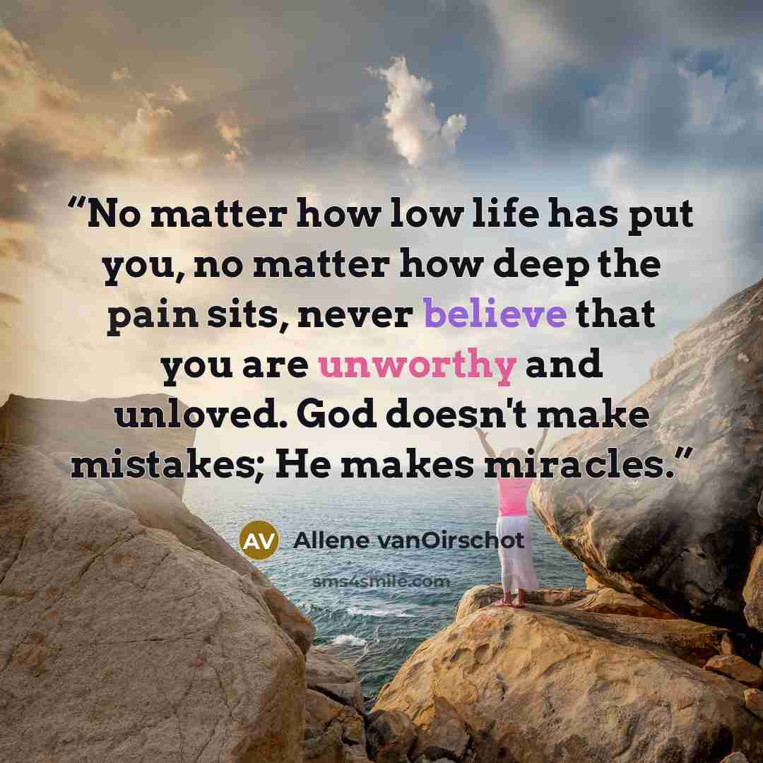 “No matter how low life has put you, no matter how deep the pain sits, never believe that you are unworthy and unloved. God doesn't make mistakes; He makes miracles.” quote by Allene vanOirschot