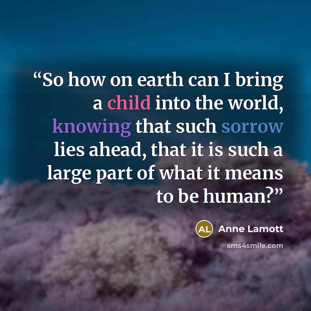 “So how on earth can I bring a child into the world, knowing that such sorrow lies ahead, that it is such a large part of what it means to be human?” quote by Anne Lamott