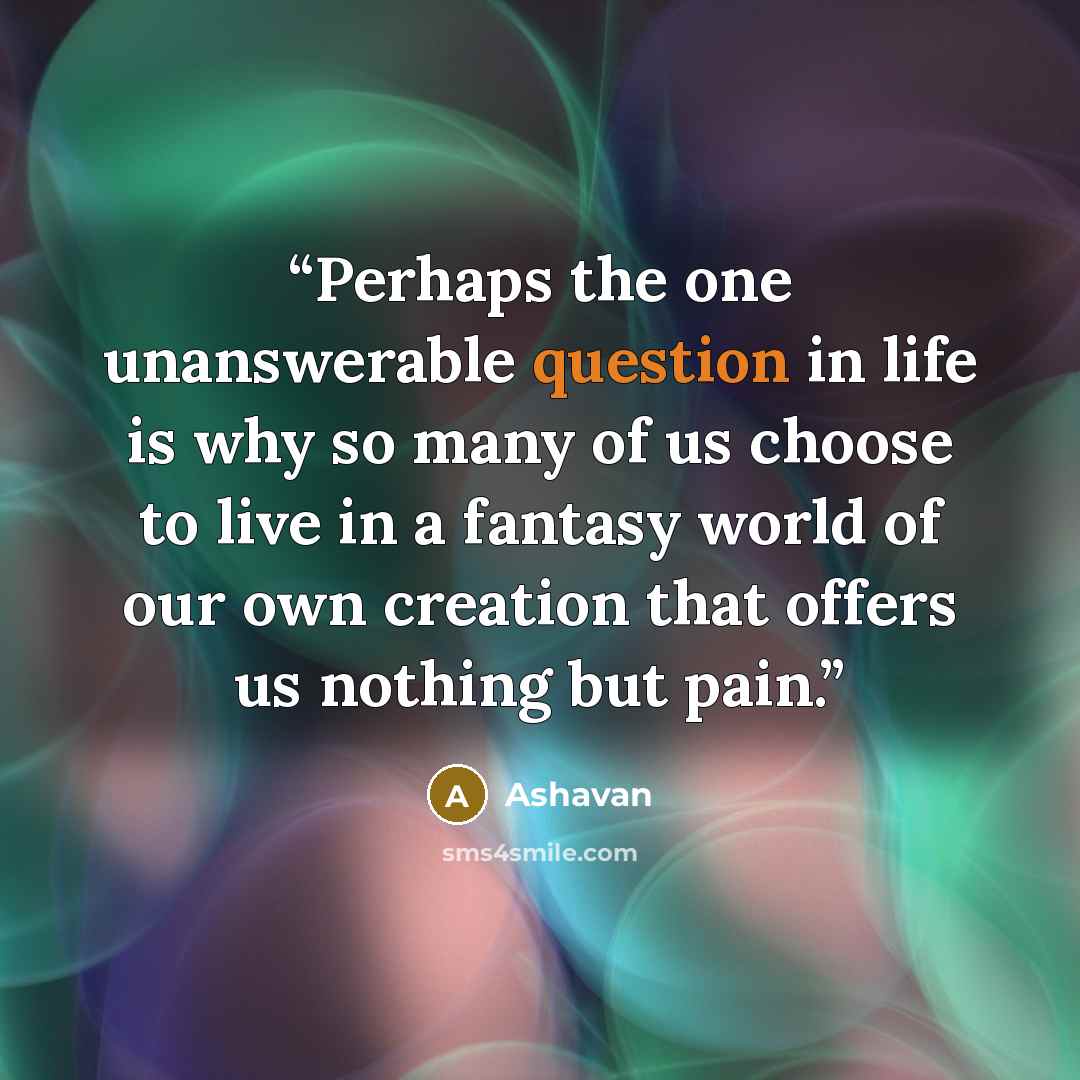 “Perhaps the one unanswerable question in life is why so many of us choose to live in a fantasy world of our own creation that offers us nothing but pain.” quote by Ashavan