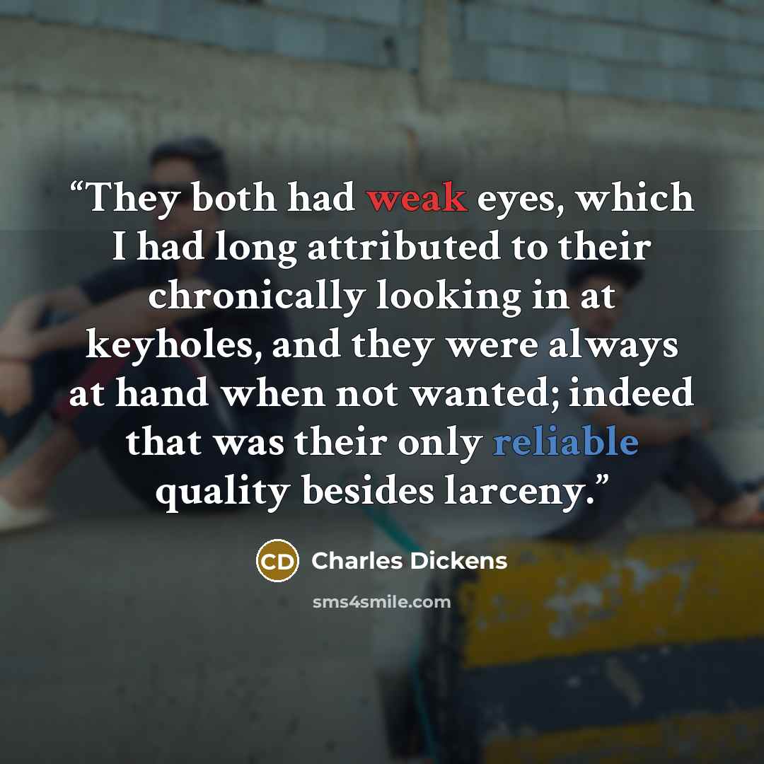 “They both had weak eyes, which I had long attributed to their chronically looking in at keyholes, and they were always at hand when not wanted; indeed that was their only reliable quality besides larceny.” quote by Charles Dickens