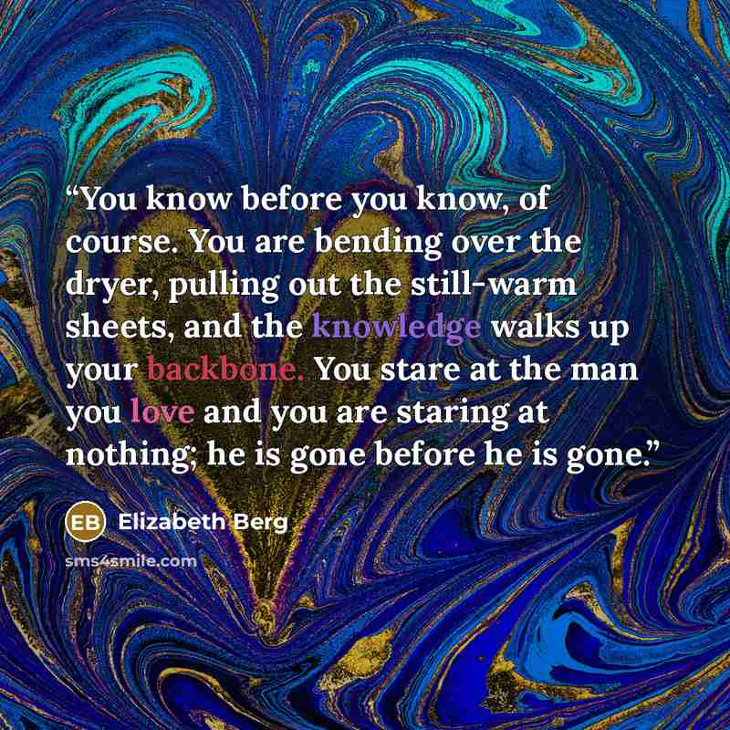 “You know before you know, of course. You are bending over the dryer, pulling out the still-warm sheets, and the knowledge walks up your backbone. You stare at the man you love and you are staring at nothing; he is gone before he is gone.” quote by Elizabeth Berg