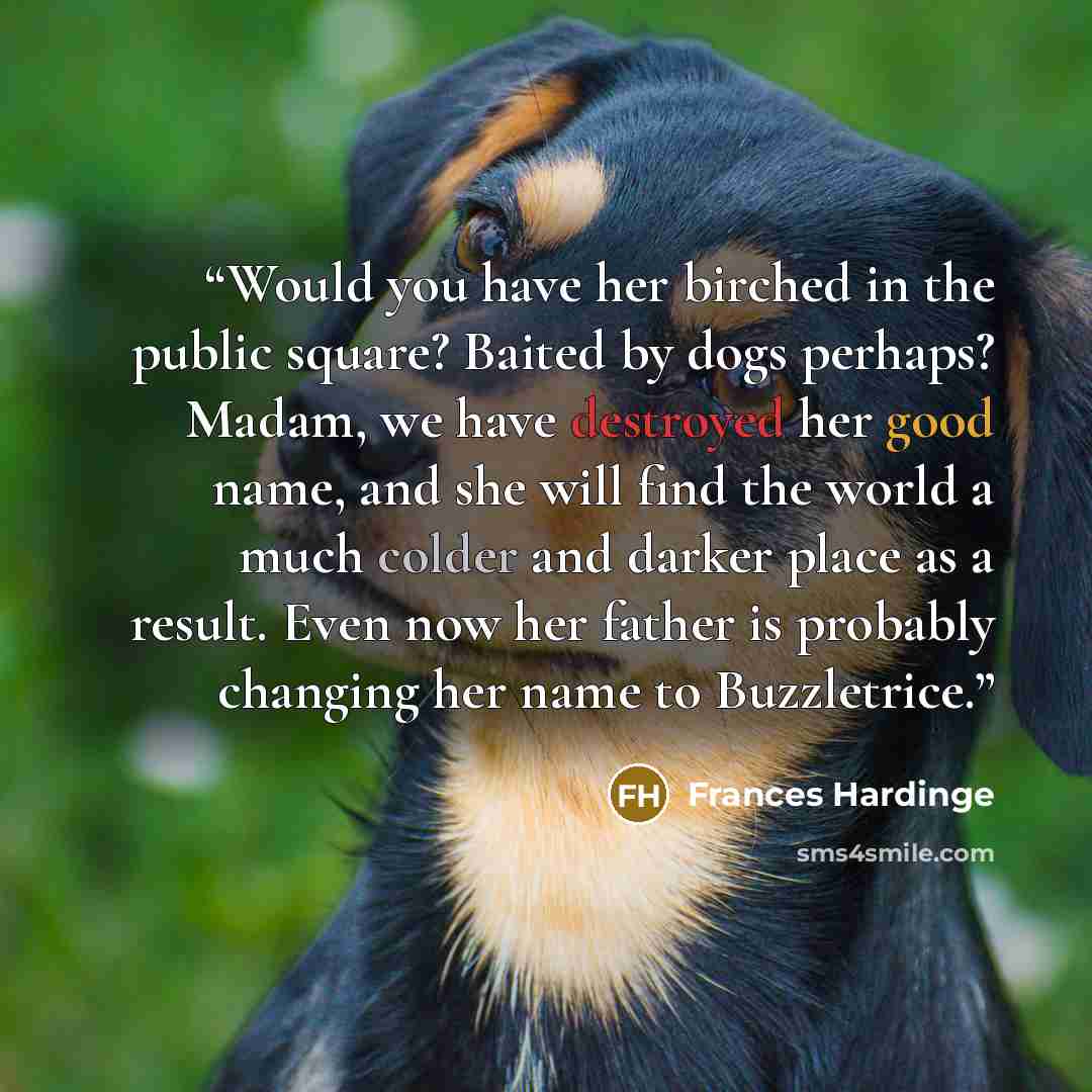 “Would you have her birched in the public square? Baited by dogs perhaps? Madam, we have destroyed her good name, and she will find the world a much colder and darker place as a result. Even now her father is probably changing her name to Buzzletrice.” quote by Frances Hardinge
