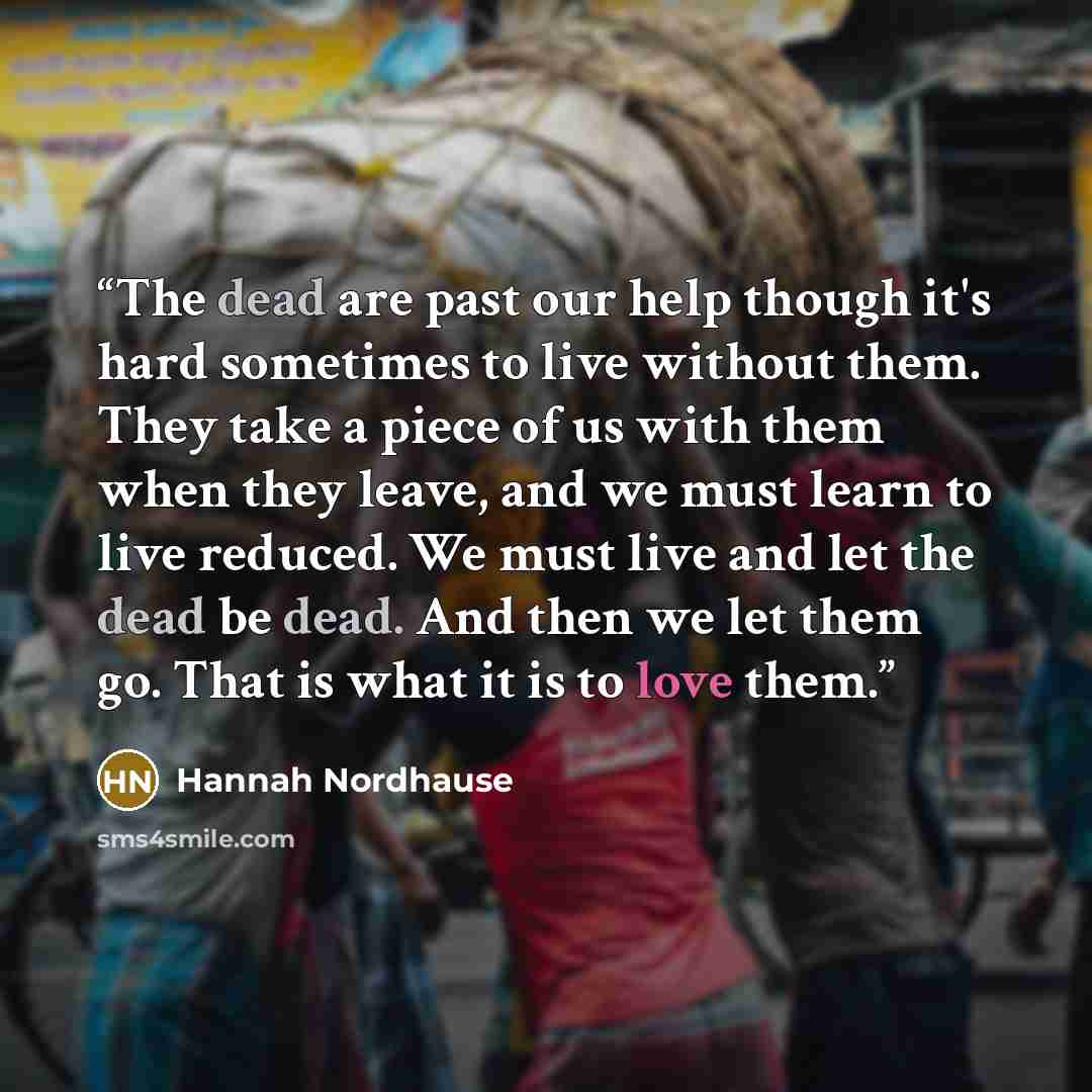 “The dead are past our help though it's hard sometimes to live without them. They take a piece of us with them when they leave, and we must learn to live reduced. We must live and let the dead be dead. And then we let them go. That is what it is to love them.” quote by Hannah Nordhause