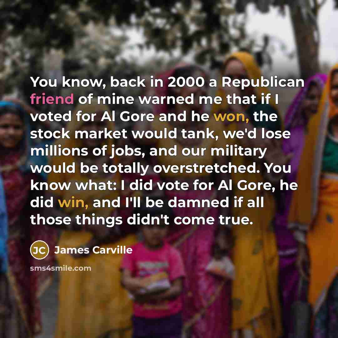 “You know, back in 2000 a Republican friend of mine warned me that if I voted for Al Gore and he won, the stock market would tank, we'd lose millions of jobs, and our military would be totally overstretched. You know what: I did vote for Al Gore, he did win, and I'll be damned if all those things…” quote by James Carville