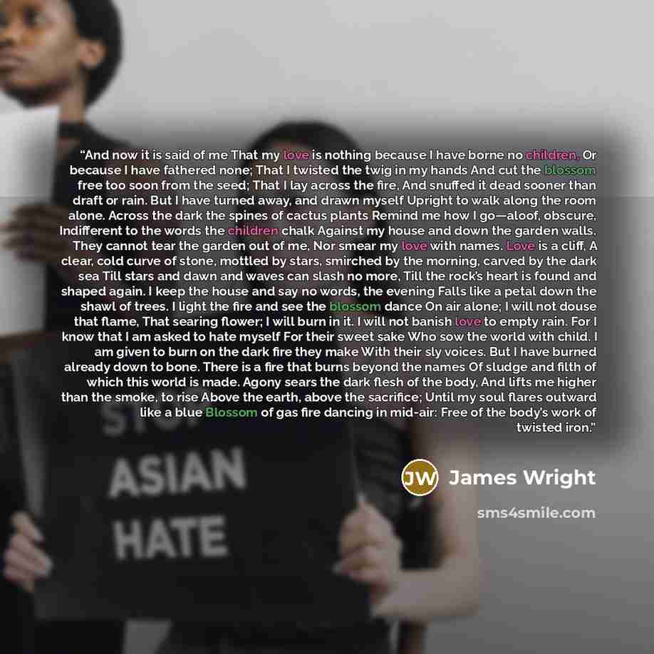 “And now it is said of me That my love is nothing because I have borne no children, Or because I have fathered none; That I twisted the twig in my hands And cut the blossom free too soon from the seed; That I lay across the fire, And snuffed it dead sooner than draft or rain. But I have turned…” quote by James Wright