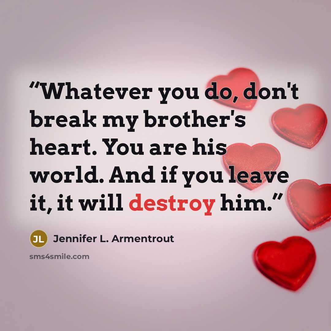“Whatever you do, don't break my brother's heart. You are his world. And if you leave it, it will destroy him.” quote by Jennifer L. Armentrout