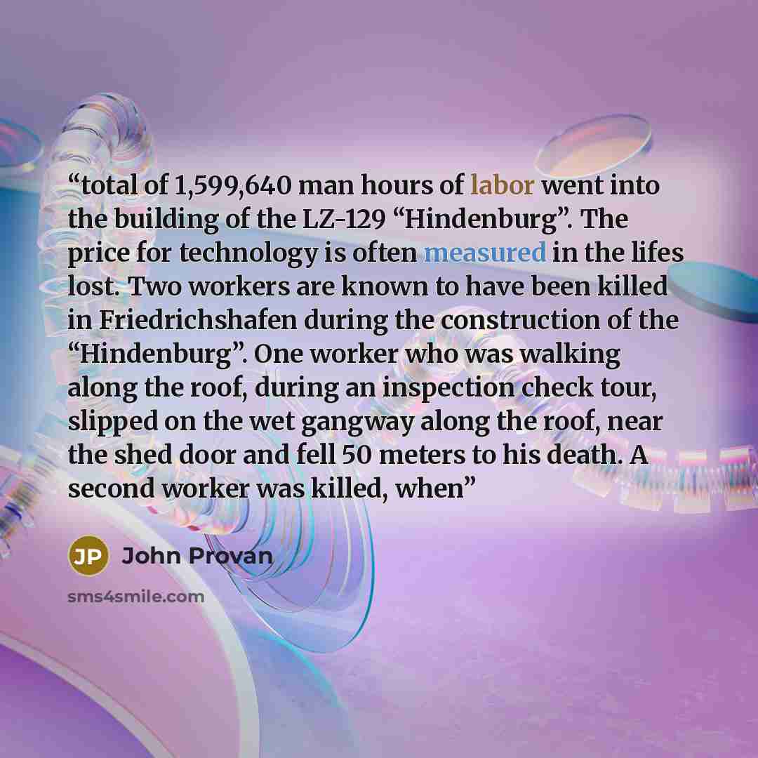 “total of 1,599,640 man hours of labor went into the building of the LZ-129 “Hindenburg”. The price for technology is often measured in the lifes lost. Two workers are known to have been killed in Friedrichshafen during the construction of the “Hindenburg”. One worker who was walking along the…” quote by John Provan
