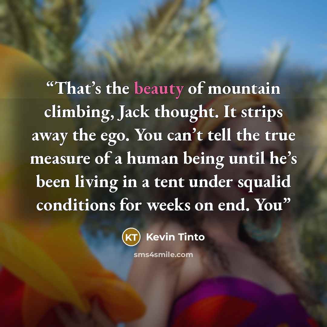 “That’s the beauty of mountain climbing, Jack thought. It strips away the ego. You can’t tell the true measure of a human being until he’s been living in a tent under squalid conditions for weeks on end. You” quote by Kevin Tinto
