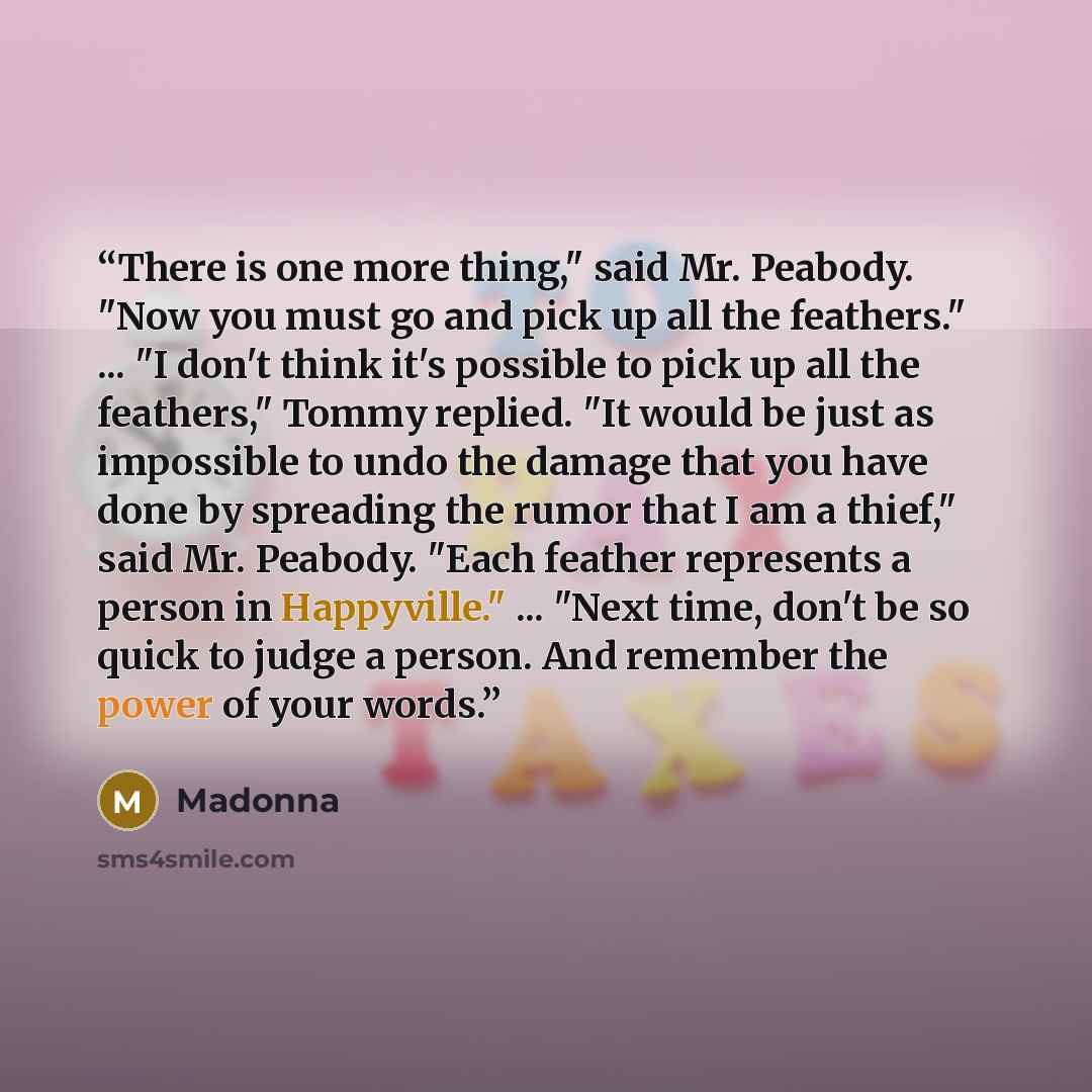 “There is one more thing," said Mr. Peabody. "Now you must go and pick up all the feathers." ... "I don't think it's possible to pick up all the feathers," Tommy replied. "It would be just as impossible to undo the damage that you have done by spreading the rumor that I am a thief," said Mr…” quote by Madonna