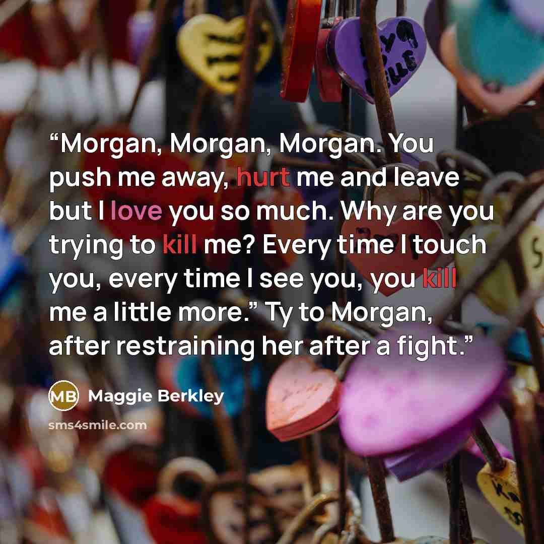 “Morgan, Morgan, Morgan. You push me away, hurt me and leave but I love you so much. Why are you trying to kill me? Every time I touch you, every time I see you, you kill me a little more.” Ty to Morgan, after restraining her after a fight.” quote by Maggie Berkley