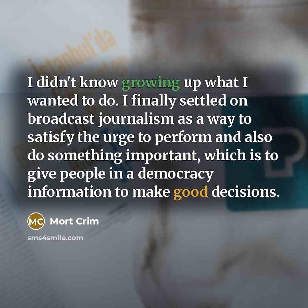 “I didn't know growing up what I wanted to do. I finally settled on broadcast journalism as a way to satisfy the urge to perform and also do something important, which is to give people in a democracy information to make good decisions.” quote by Mort Crim
