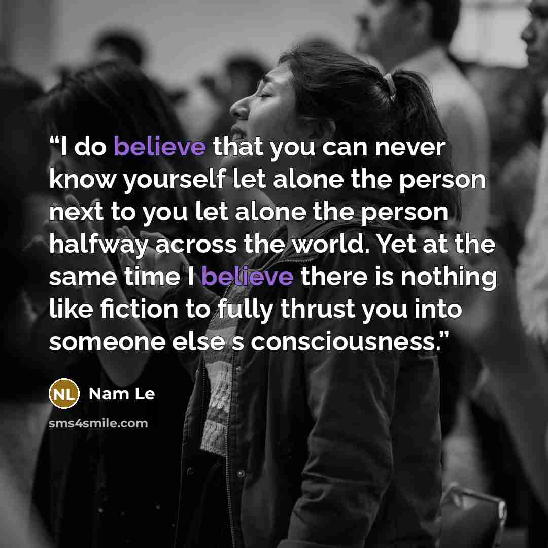 “I do believe that you can never know yourself let alone the person next to you let alone the person halfway across the world. Yet at the same time I believe there is nothing like fiction to fully thrust you into someone else s consciousness.” quote by Nam Le