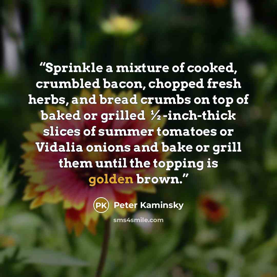 “Sprinkle a mixture of cooked, crumbled bacon, chopped fresh herbs, and bread crumbs on top of baked or grilled ½-inch-thick slices of summer tomatoes or Vidalia onions and bake or grill them until the topping is golden brown.” quote by Peter Kaminsky