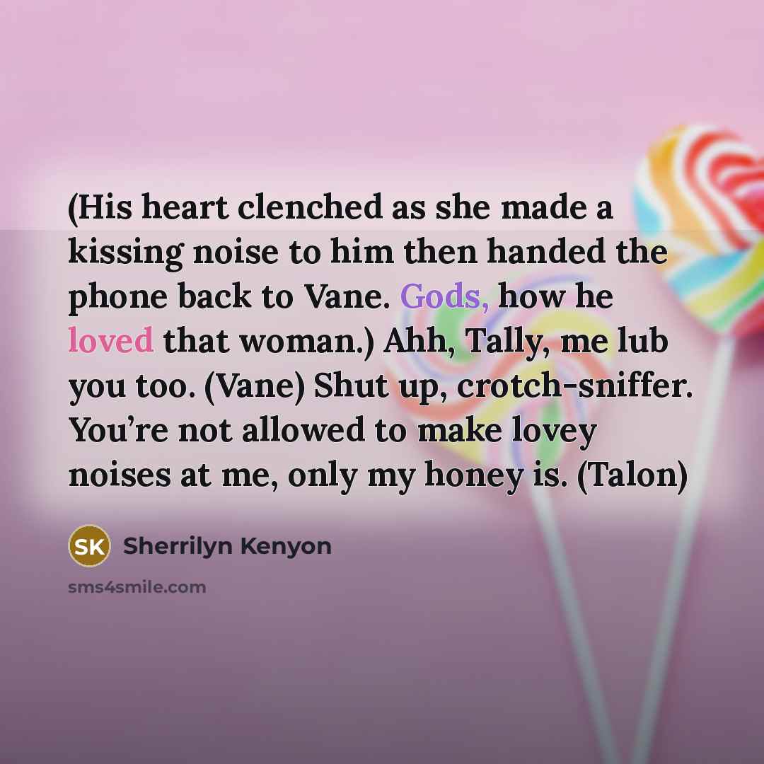 “(His heart clenched as she made a kissing noise to him then handed the phone back to Vane. Gods, how he loved that woman.) Ahh, Tally, me lub you too. (Vane) Shut up, crotch-sniffer. You’re not allowed to make lovey noises at me, only my honey is. (Talon)” quote by Sherrilyn Kenyon