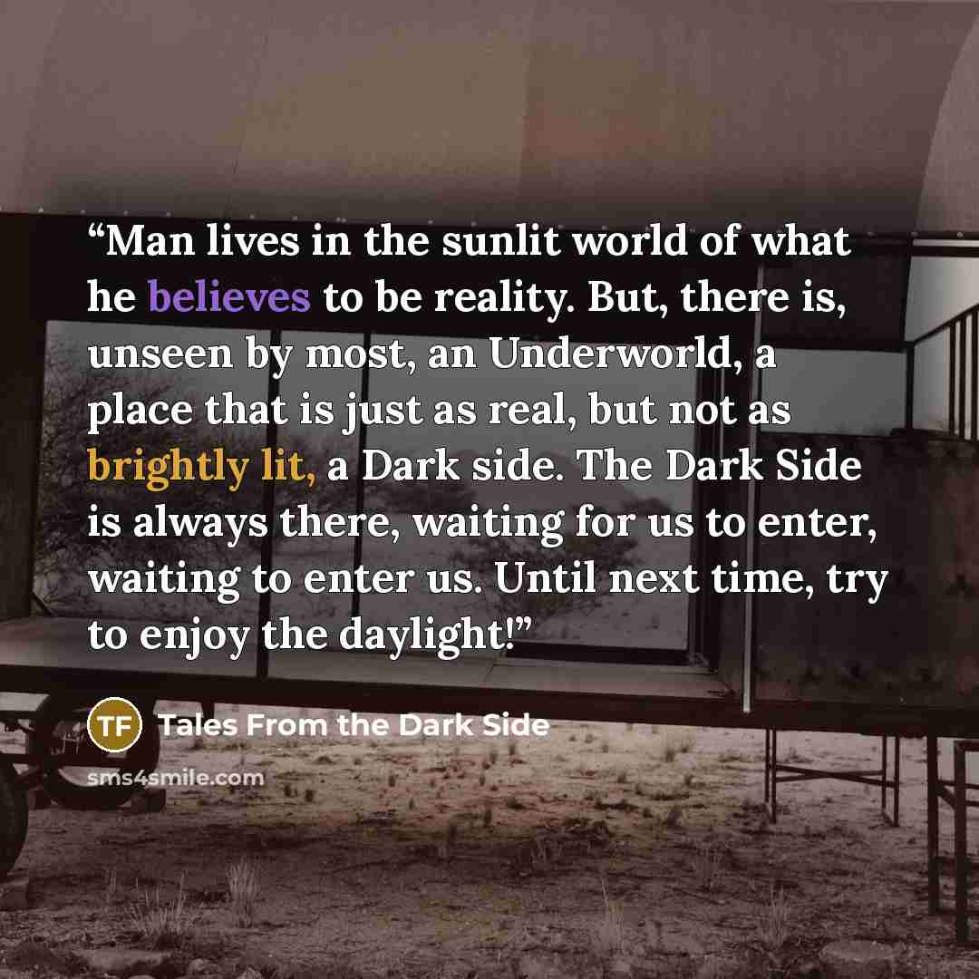 “Man lives in the sunlit world of what he believes to be reality. But, there is, unseen by most, an Underworld, a place that is just as real, but not as brightly lit, a Dark side. The Dark Side is always there, waiting for us to enter, waiting to enter us. Until next time, try to enjoy the daylight!” quote by Tales From the Dark Side