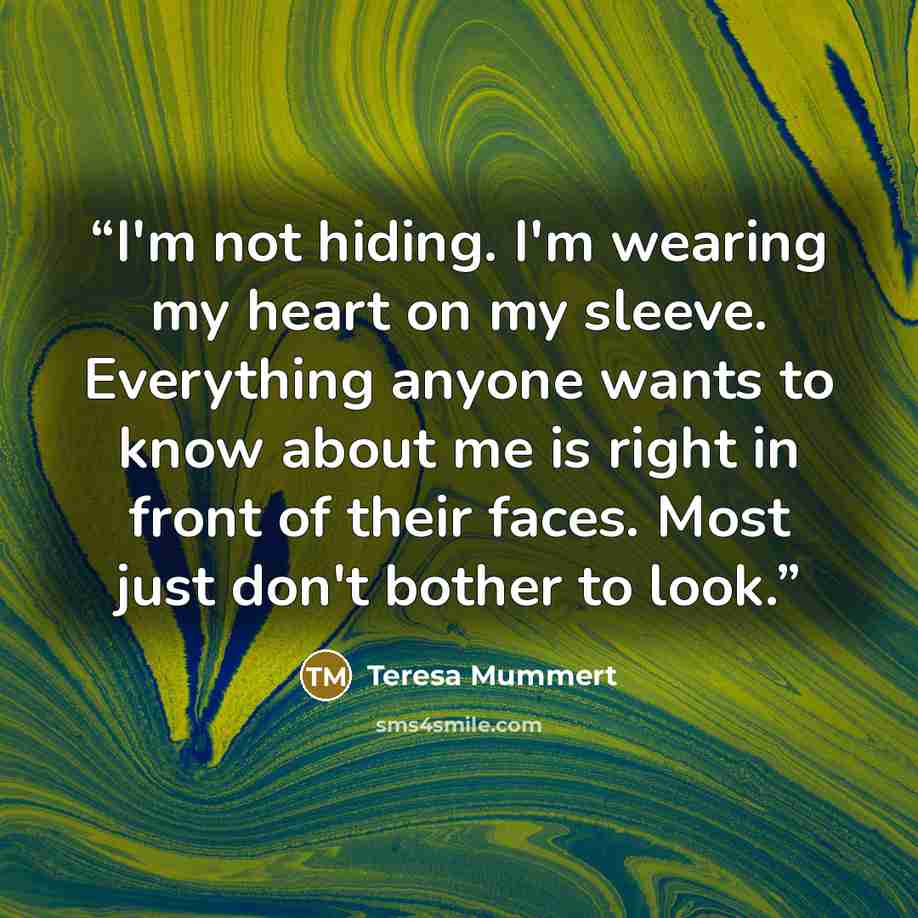 “I'm not hiding. I'm wearing my heart on my sleeve. Everything anyone wants to know about me is right in front of their faces. Most just don't bother to look.” quote by Teresa Mummert