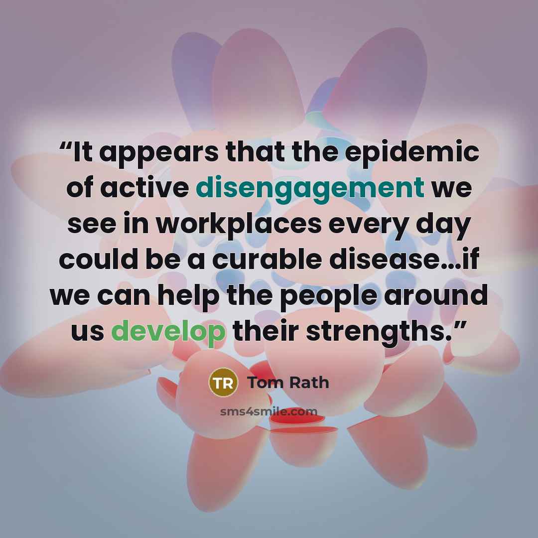 “It appears that the epidemic of active disengagement we see in workplaces every day could be a curable disease…if we can help the people around us develop their strengths.” quote by Tom Rath
