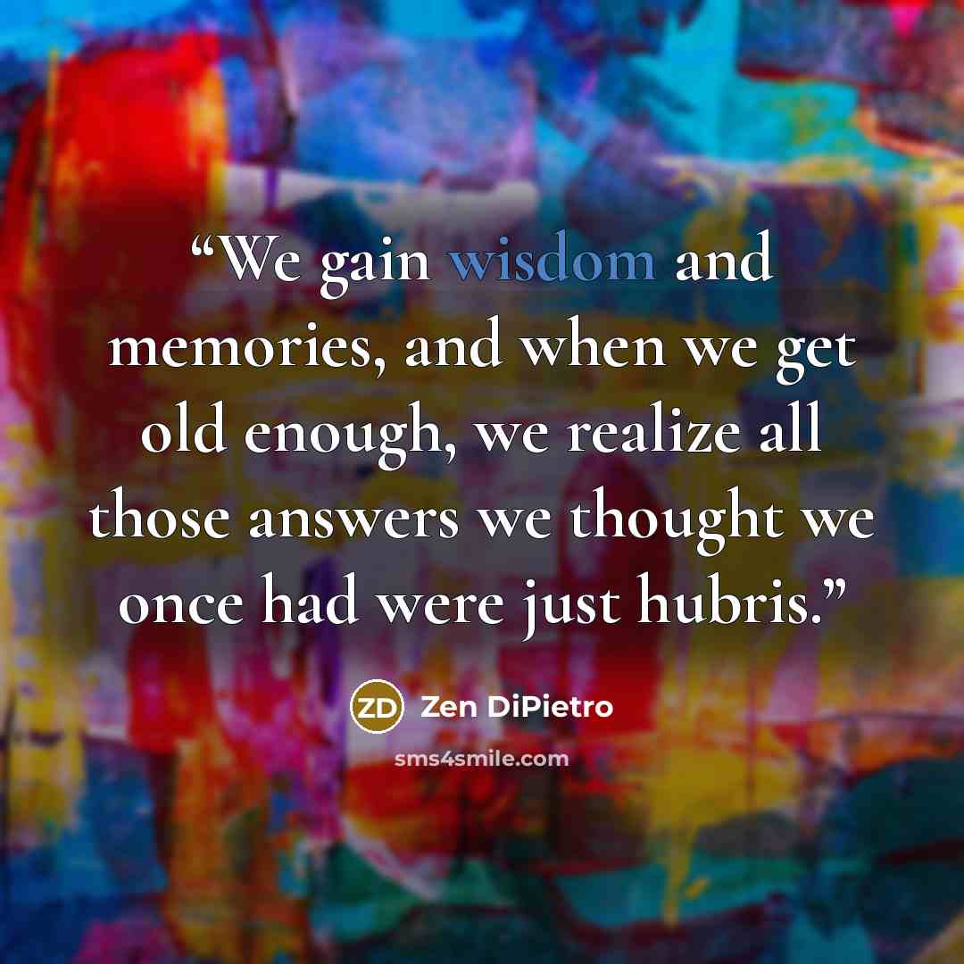 “We gain wisdom and memories, and when we get old enough, we realize all those answers we thought we once had were just hubris.” quote by Zen DiPietro