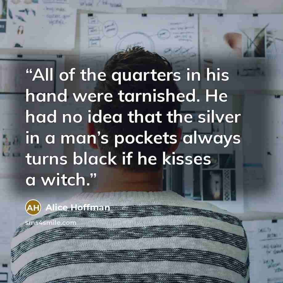 “All of the quarters in his hand were tarnished. He had no idea that the silver in a man’s pockets always turns black if he kisses a witch.” quote by Alice Hoffman