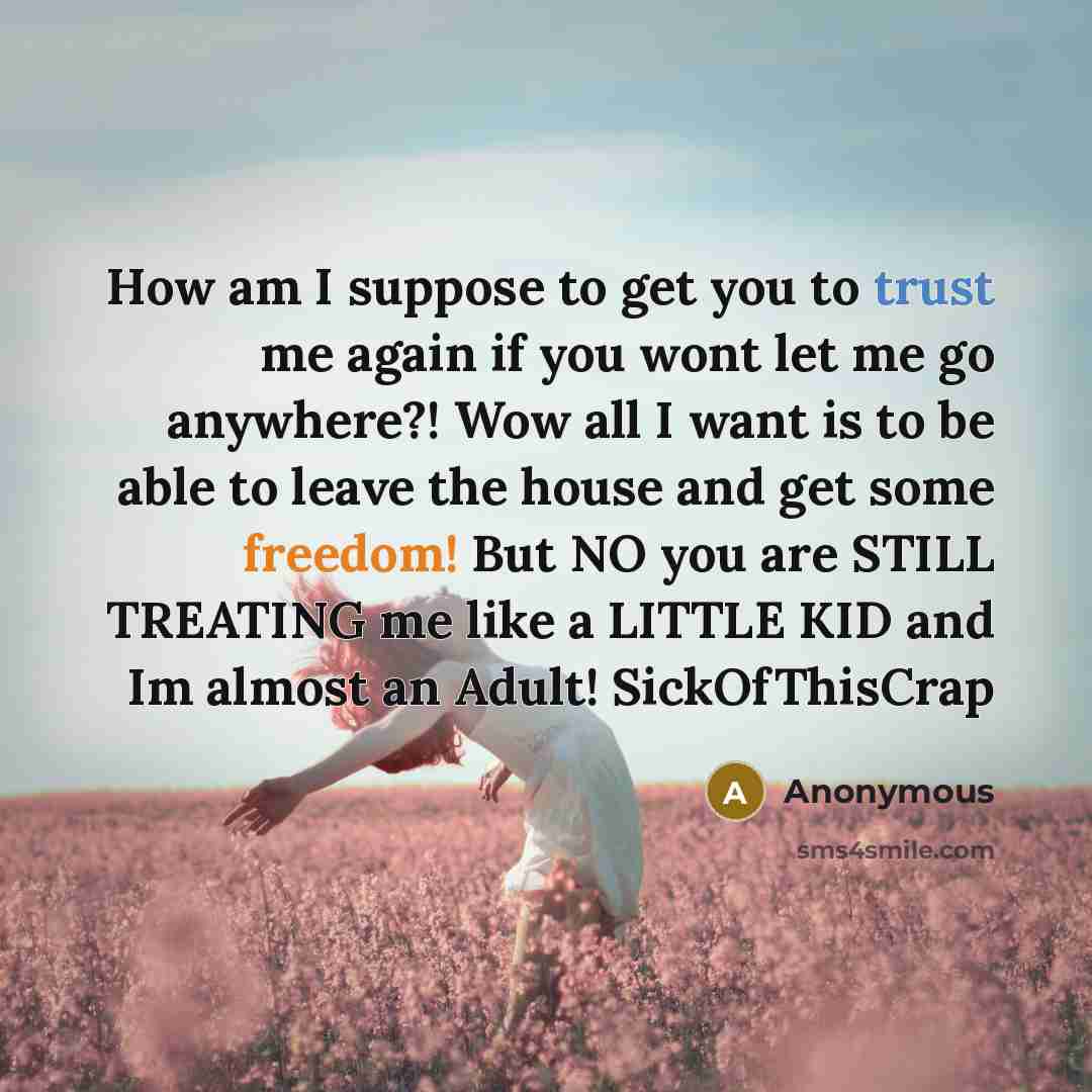 “How am I suppose to get you to trust me again if you wont let me go anywhere?! Wow all I want is to be able to leave the house and get some freedom! But NO you are STILL TREATING me like a LITTLE KID and Im almost an Adult! SickOfThisCrap” quote by Anonymous