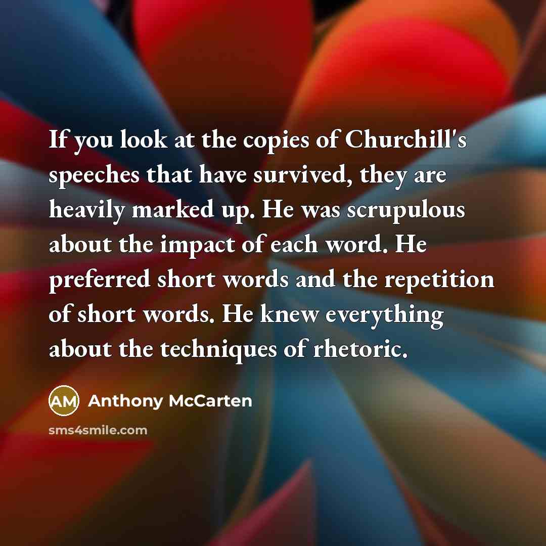 “If you look at the copies of Churchill's speeches that have survived, they are heavily marked up. He was scrupulous about the impact of each word. He preferred short words and the repetition of short words. He knew everything about the techniques of rhetoric.” quote by Anthony McCarten