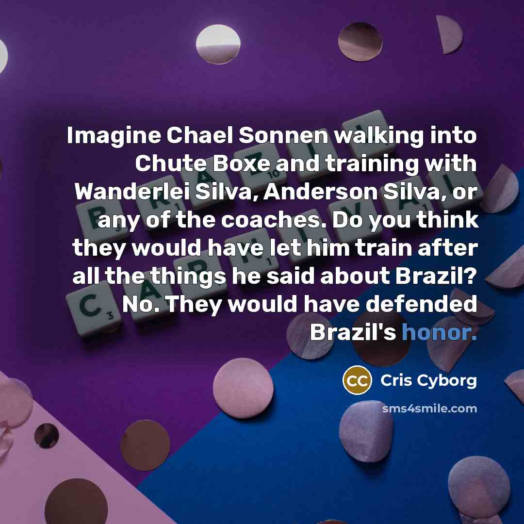 “Imagine Chael Sonnen walking into Chute Boxe and training with Wanderlei Silva, Anderson Silva, or any of the coaches. Do you think they would have let him train after all the things he said about Brazil? No. They would have defended Brazil's honor.” quote by Cris Cyborg