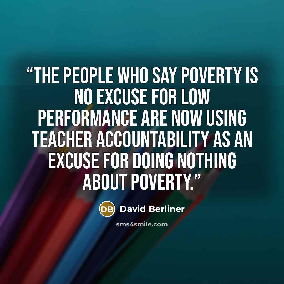 “The people who say poverty is no excuse for low performance are now using teacher accountability as an excuse for doing nothing about poverty.” quote by David Berliner