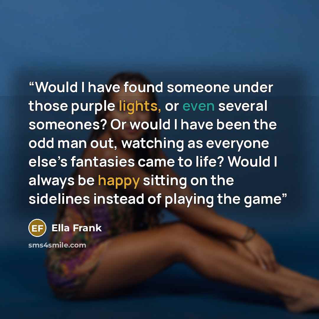 “Would I have found someone under those purple lights, or even several someones? Or would I have been the odd man out, watching as everyone else’s fantasies came to life? Would I always be happy sitting on the sidelines instead of playing the game” quote by Ella Frank