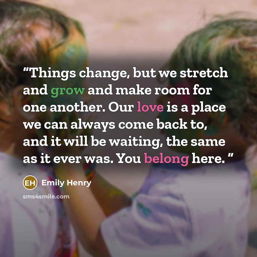 “Things change, but we stretch and grow and make room for one another. Our love is a place we can always come back to, and it will be waiting, the same as it ever was. You belong here.” quote by Emily Henry
