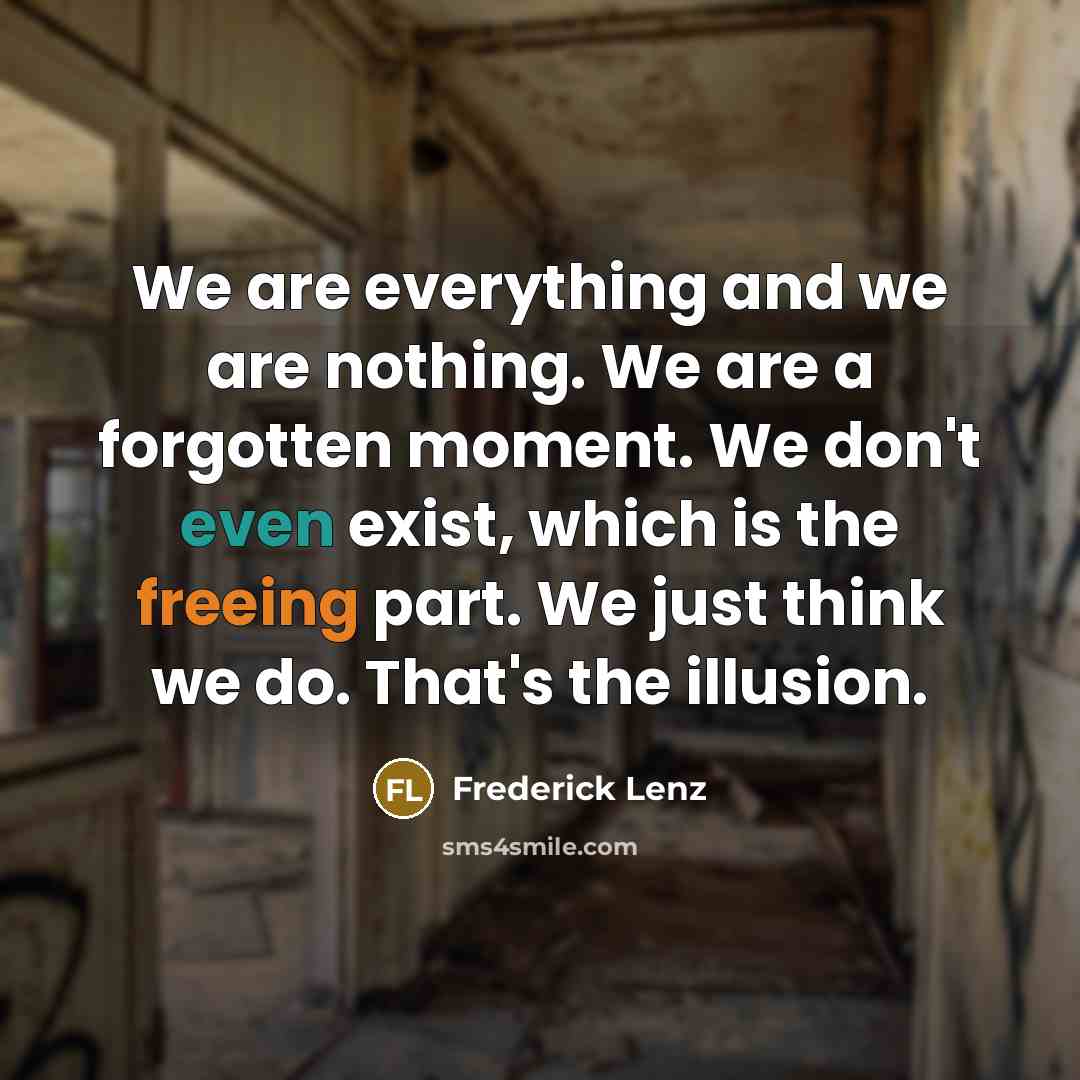 “We are everything and we are nothing. We are a forgotten moment. We don't even exist, which is the freeing part. We just think we do. That's the illusion.” quote by Frederick Lenz