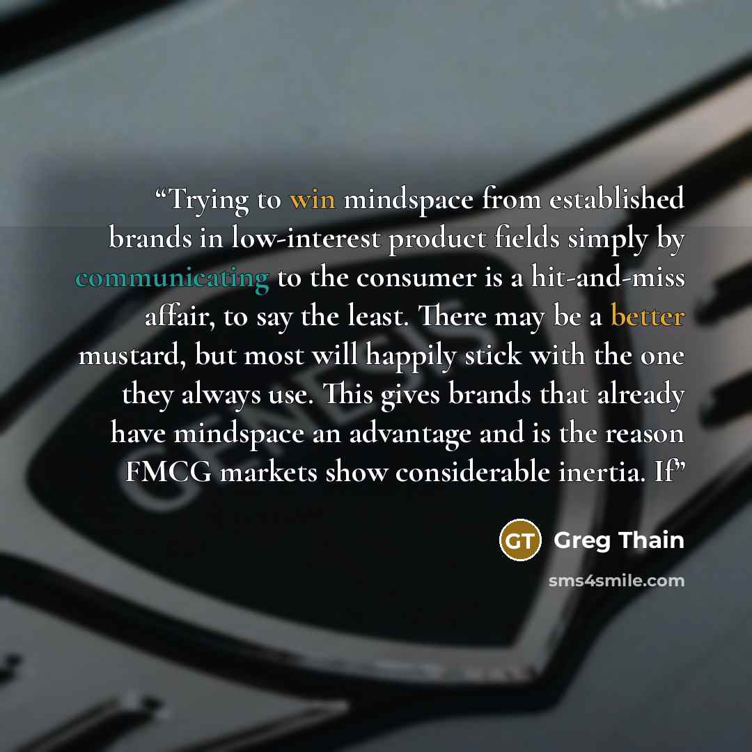 “Trying to win mindspace from established brands in low-interest product fields simply by communicating to the consumer is a hit-and-miss affair, to say the least. There may be a better mustard, but most will happily stick with the one they always use. This gives brands that already have mindspace…” quote by Greg Thain