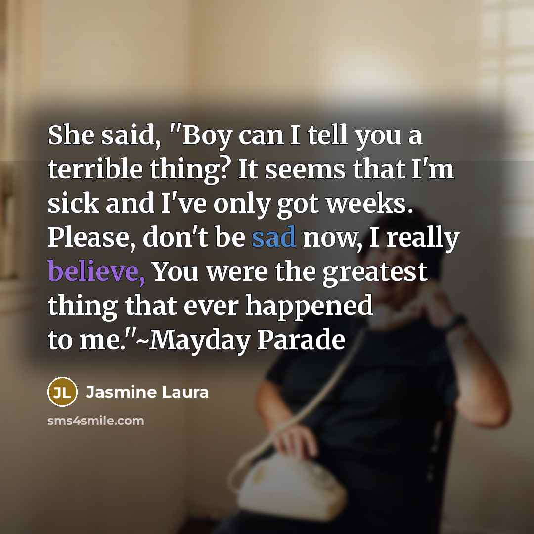 “She said, ''Boy can I tell you a terrible thing? It seems that I'm sick and I've only got weeks. Please, don't be sad now, I really believe, You were the greatest thing that ever happened to me.''~Mayday Parade” quote by Jasmine Laura