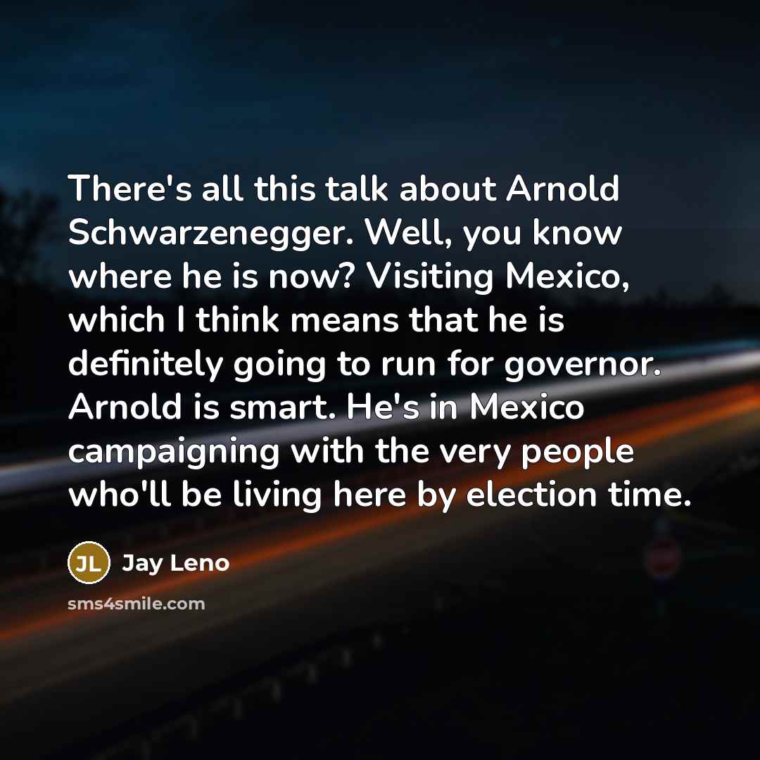 “There's all this talk about Arnold Schwarzenegger. Well, you know where he is now? Visiting Mexico, which I think means that he is definitely going to run for governor. Arnold is smart. He's in Mexico campaigning with the very people who'll be living here by election time.” quote by Jay Leno