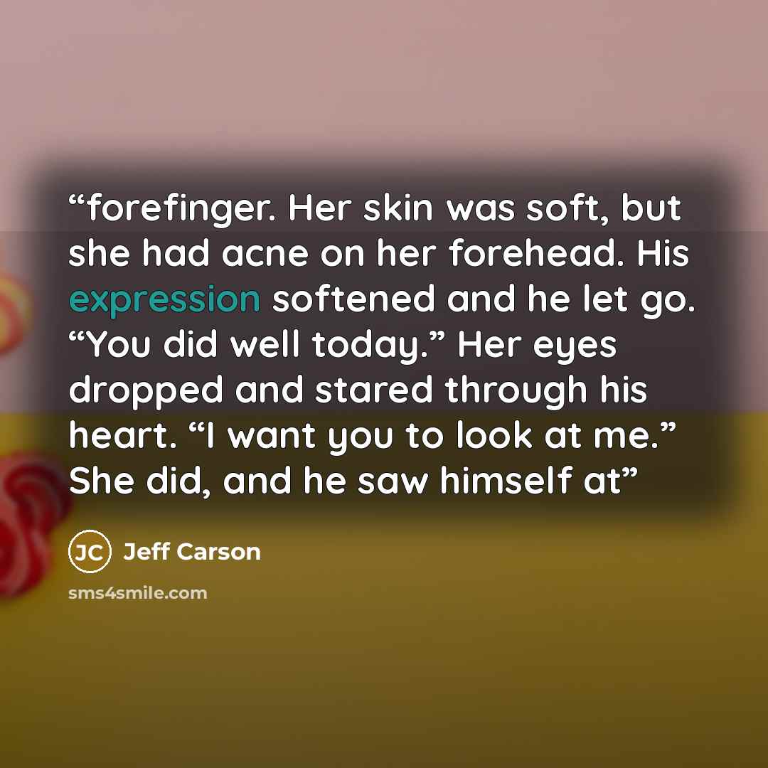 “forefinger. Her skin was soft, but she had acne on her forehead. His expression softened and he let go. “You did well today.” Her eyes dropped and stared through his heart. “I want you to look at me.” She did, and he saw himself at” quote by Jeff Carson