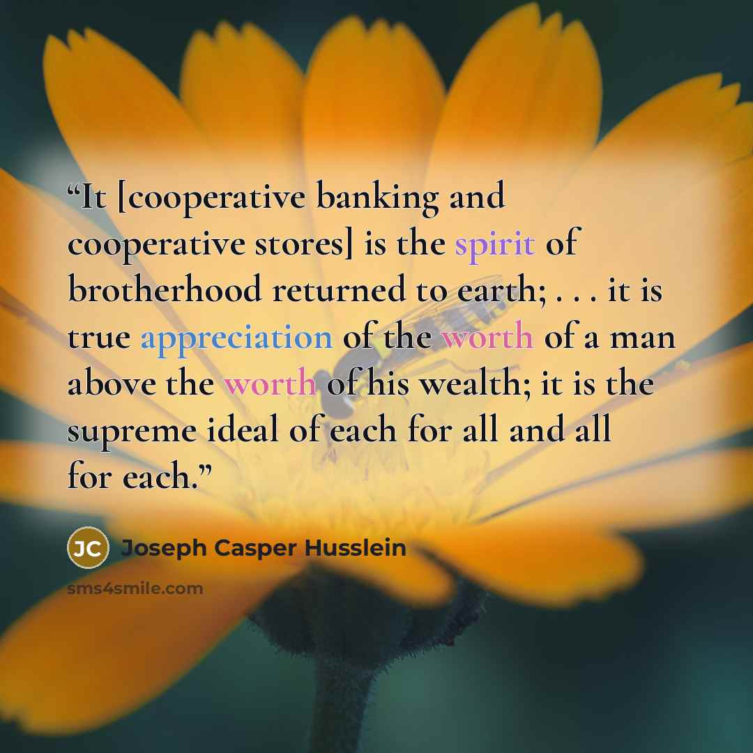 “It [cooperative banking and cooperative stores] is the spirit of brotherhood returned to earth; . . . it is true appreciation of the worth of a man above the worth of his wealth; it is the supreme ideal of each for all and all for each.” quote by Joseph Casper Husslein