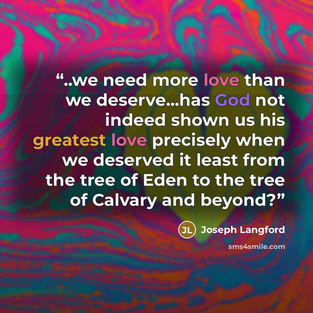 “..we need more love than we deserve...has God not indeed shown us his greatest love precisely when we deserved it least from the tree of Eden to the tree of Calvary and beyond?” quote by Joseph Langford