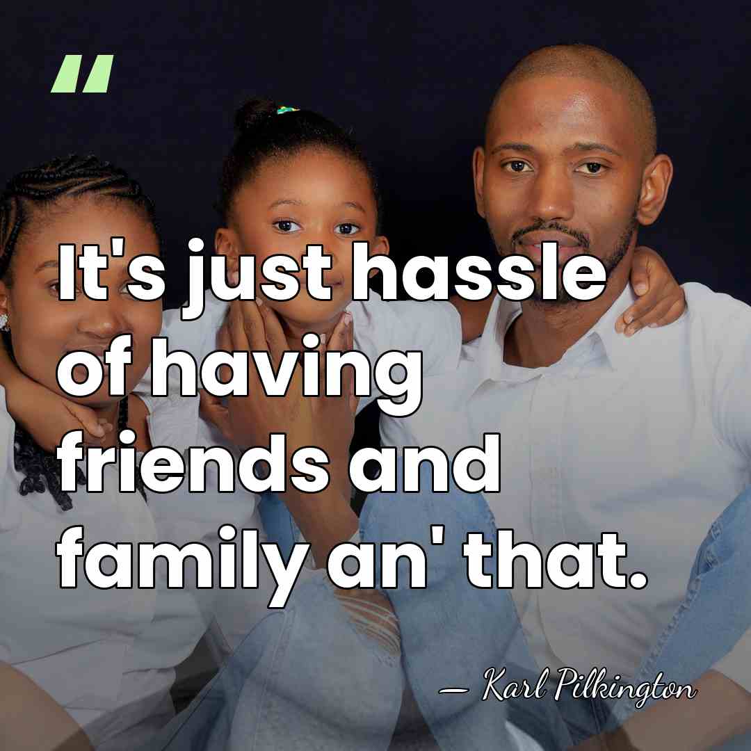 It's just hassle of having friends and family an' that. - Karl Pilkington
