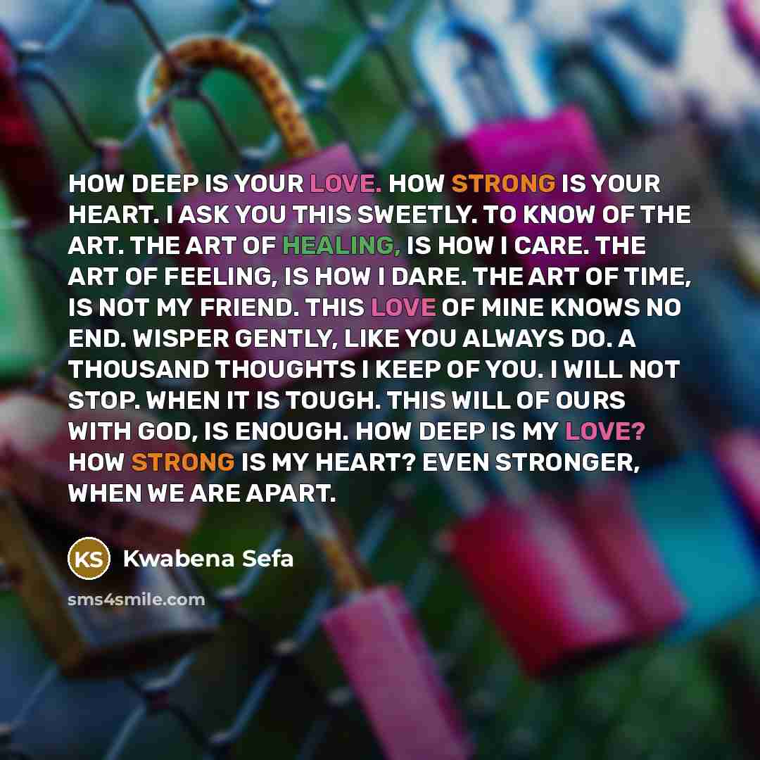 “HOW DEEP IS YOUR LOVE. HOW STRONG IS YOUR HEART. I ASK YOU THIS SWEETLY. TO KNOW OF THE ART. THE ART OF HEALING, IS HOW I CARE. THE ART OF FEELING, IS HOW I DARE. THE ART OF TIME, IS NOT MY FRIEND. THIS LOVE OF MINE KNOWS NO END. WISPER GENTLY, LIKE YOU ALWAYS DO. A THOUSAND THOUGHTS I KEEP OF…” quote by Kwabena Sefa