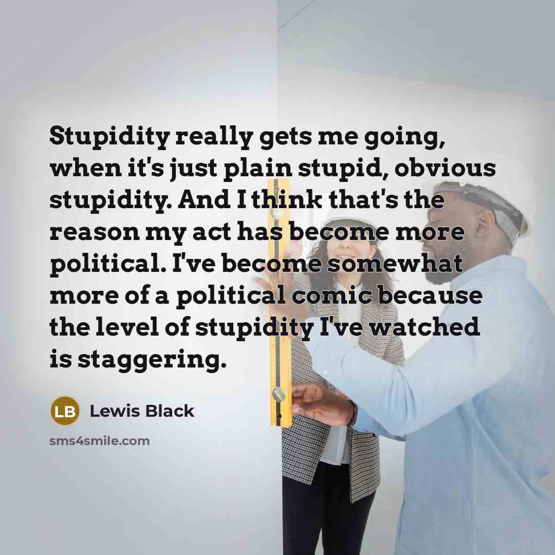 “Stupidity really gets me going, when it's just plain stupid, obvious stupidity. And I think that's the reason my act has become more political. I've become somewhat more of a political comic because the level of stupidity I've watched is staggering.” quote by Lewis Black