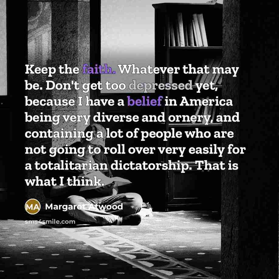 “Keep the faith. Whatever that may be. Don't get too depressed yet, because I have a belief in America being very diverse and ornery, and containing a lot of people who are not going to roll over very easily for a totalitarian dictatorship. That is what I think.” quote by Margaret Atwood