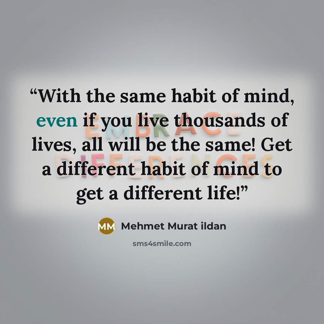 “With the same habit of mind, even if you live thousands of lives, all will be the same! Get a different habit of mind to get a different life!” quote by Mehmet Murat ildan