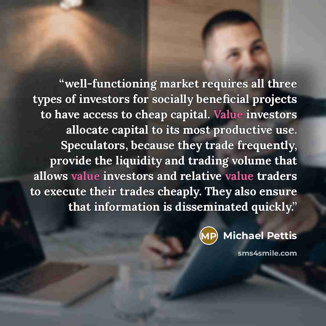 “well-functioning market requires all three types of investors for socially beneficial projects to have access to cheap capital. Value investors allocate capital to its most productive use. Speculators, because they trade frequently, provide the liquidity and trading volume that allows value…” quote by Michael Pettis